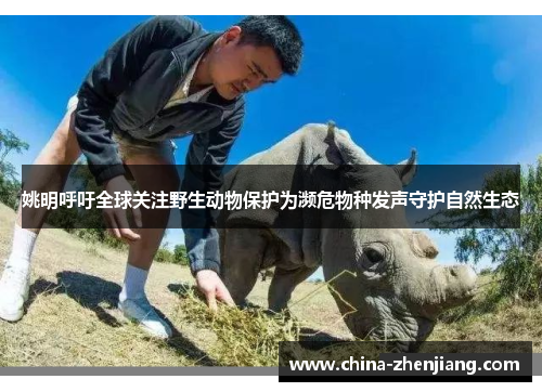 姚明呼吁全球关注野生动物保护为濒危物种发声守护自然生态