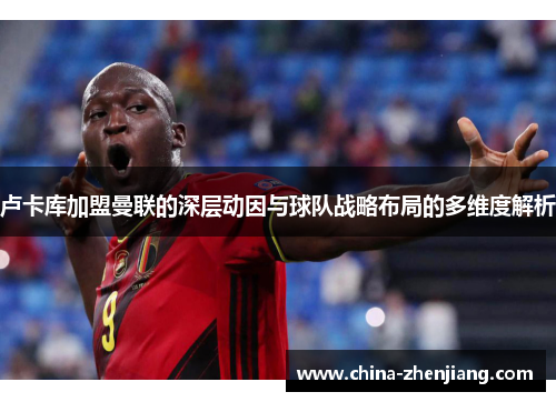 卢卡库加盟曼联的深层动因与球队战略布局的多维度解析