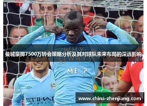 曼城豪掷7500万转会策略分析及其对球队未来布局的深远影响