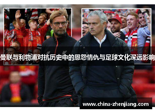 曼联与利物浦对抗历史中的恩怨情仇与足球文化深远影响