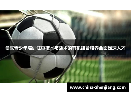曼联青少年培训注重技术与战术的有机结合培养全面足球人才